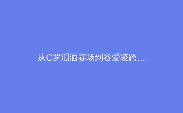 从C罗泪洒赛场到谷爱凌跨界突破：当代运动员的生涯转折与价值重塑 - 4