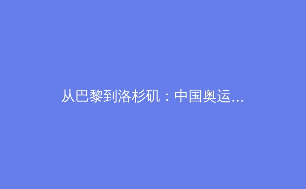 从巴黎到洛杉矶：中国奥运军团的光辉与隐忧 - 3