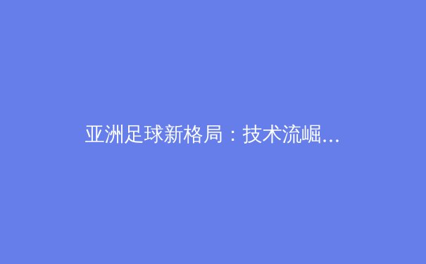 亚洲足球新格局：技术流崛起与战术革命的深度解析 - 2
